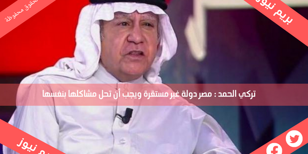 تركي الحمد : مصر دولة غير مستقرة ويجب أن تحل مشاكلها بنفسها