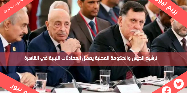 ترشيح الجيش والحكومة المحلية يعطل المحادثات الليبية في القاهرة