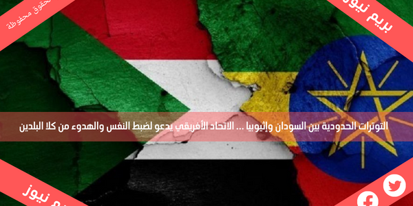 التوترات الحدودية بين السودان وإثيوبيا … الاتحاد الأفريقي يدعو لضبط النفس والهدوء من كلا البلدين