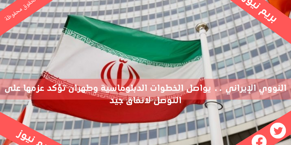 النووي الإيراني .. يواصل الخطوات الدبلوماسية وطهران تؤكد عزمها على التوصل لاتفاق جيد