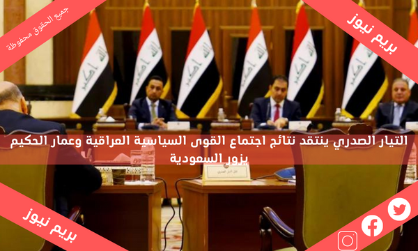 التيار الصدري ينتقد نتائج اجتماع القوى السياسية العراقية وعمار الحكيم يزور السعودية