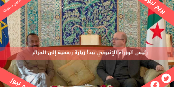 رئيس الوزراء الإثيوبي يبدأ زيارة رسمية إلى الجزائر