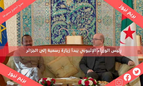 رئيس الوزراء الإثيوبي يبدأ زيارة رسمية إلى الجزائر