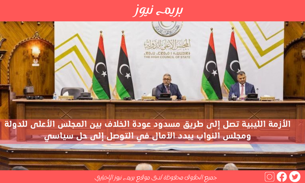 الأزمة الليبية تصل إلى طريق مسدود عودة الخلاف بين المجلس الأعلى للدولة ومجلس النواب يبدد الآمال في التوصل إلى حل سياسي