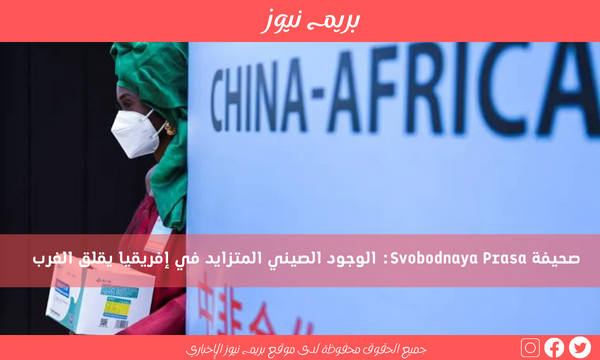 صحيفة Svobodnaya Prasa: الوجود الصيني المتزايد في إفريقيا يقلق الغرب