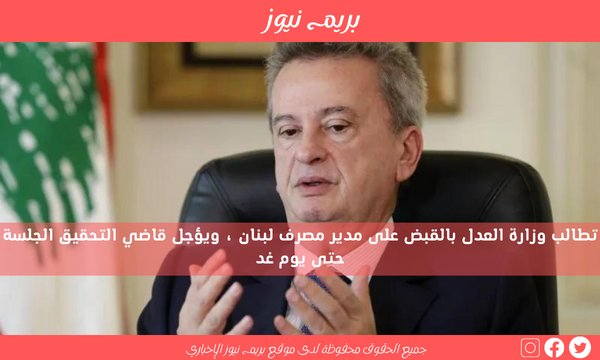 تطالب وزارة العدل بالقبض على مدير مصرف لبنان ، ويؤجل قاضي التحقيق الجلسة حتى يوم غد
