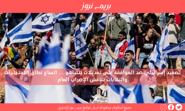 تصعيد إسرائيلي ضد الموافقة على تعديلات نتنياهو .. اتساع نطاق الاحتجاجات والنقابات تناقش الإضراب العام