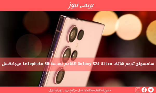 سامسونج تدعم هاتف Galaxy S24 Ultra القادم بعدسة telephoto 50 ميجابكسل